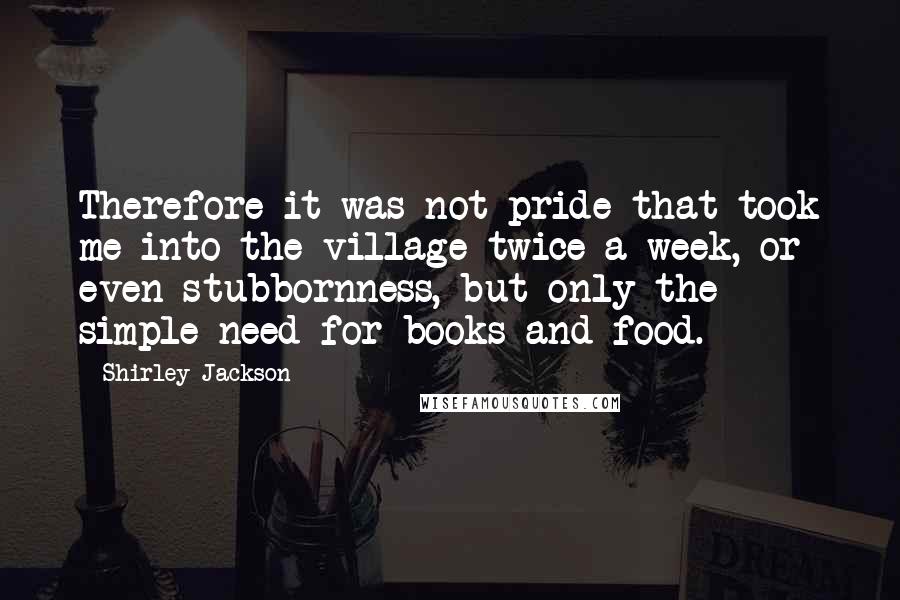 Shirley Jackson Quotes: Therefore it was not pride that took me into the village twice a week, or even stubbornness, but only the simple need for books and food.
