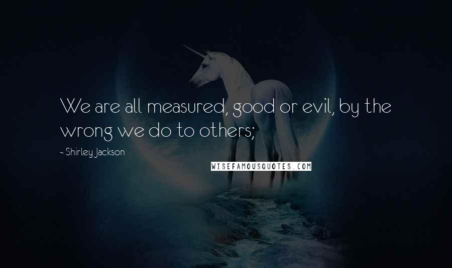 Shirley Jackson Quotes: We are all measured, good or evil, by the wrong we do to others;