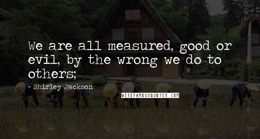 Shirley Jackson Quotes: We are all measured, good or evil, by the wrong we do to others;