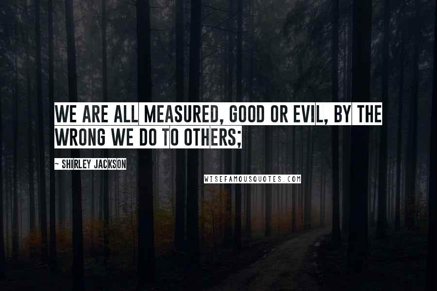 Shirley Jackson Quotes: We are all measured, good or evil, by the wrong we do to others;