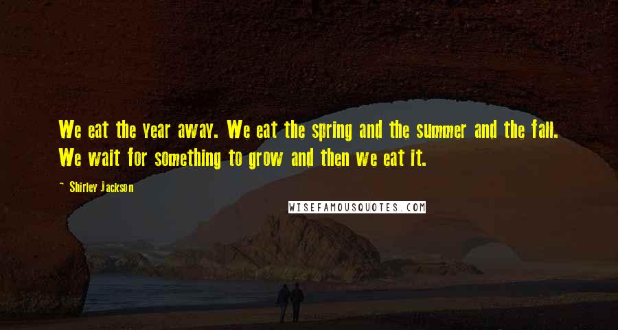 Shirley Jackson Quotes: We eat the year away. We eat the spring and the summer and the fall. We wait for something to grow and then we eat it.