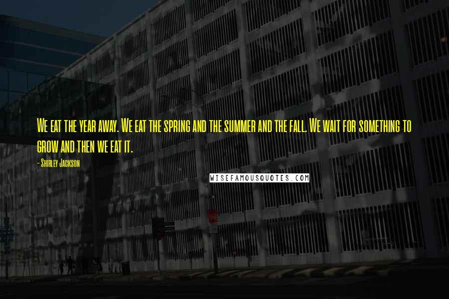 Shirley Jackson Quotes: We eat the year away. We eat the spring and the summer and the fall. We wait for something to grow and then we eat it.