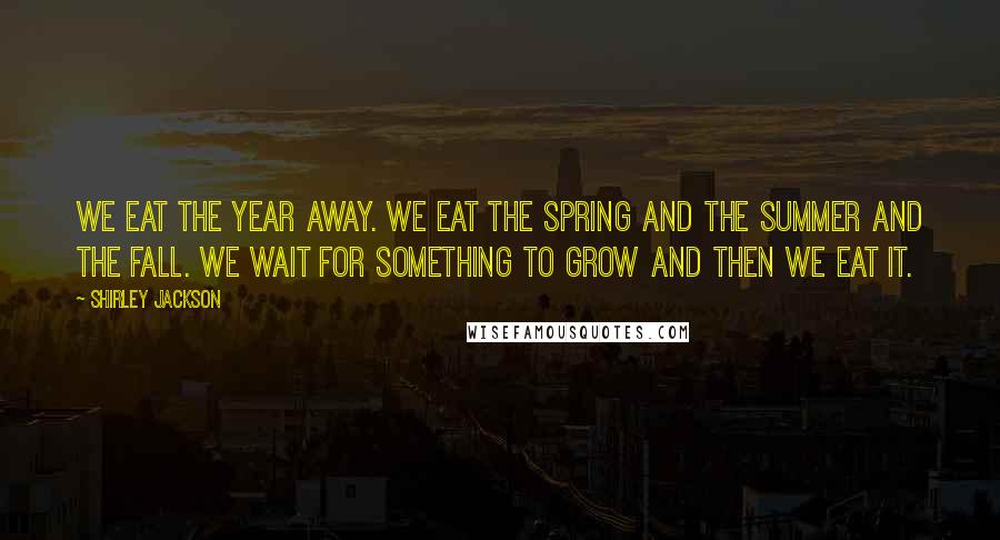 Shirley Jackson Quotes: We eat the year away. We eat the spring and the summer and the fall. We wait for something to grow and then we eat it.