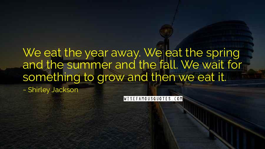 Shirley Jackson Quotes: We eat the year away. We eat the spring and the summer and the fall. We wait for something to grow and then we eat it.