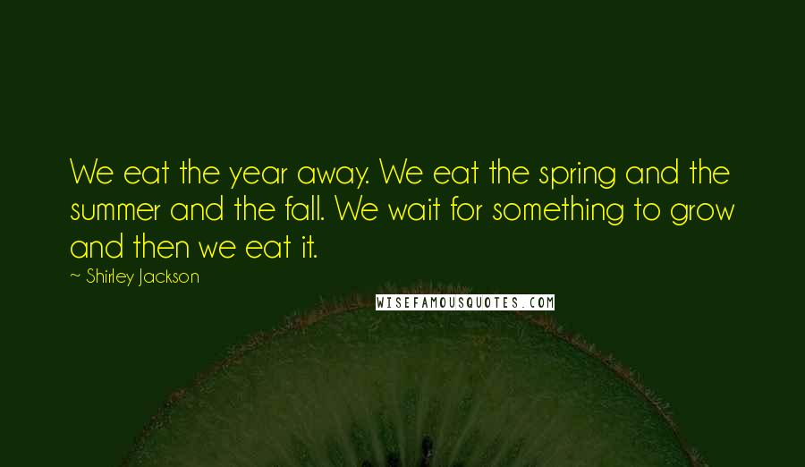 Shirley Jackson Quotes: We eat the year away. We eat the spring and the summer and the fall. We wait for something to grow and then we eat it.