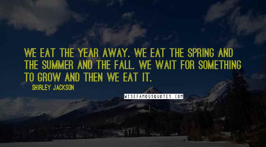 Shirley Jackson Quotes: We eat the year away. We eat the spring and the summer and the fall. We wait for something to grow and then we eat it.