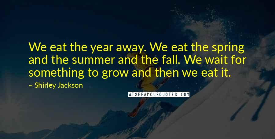 Shirley Jackson Quotes: We eat the year away. We eat the spring and the summer and the fall. We wait for something to grow and then we eat it.