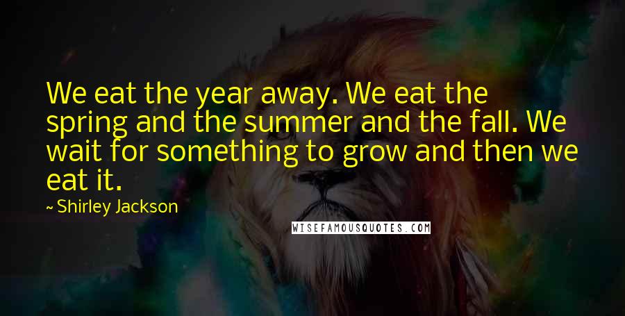 Shirley Jackson Quotes: We eat the year away. We eat the spring and the summer and the fall. We wait for something to grow and then we eat it.