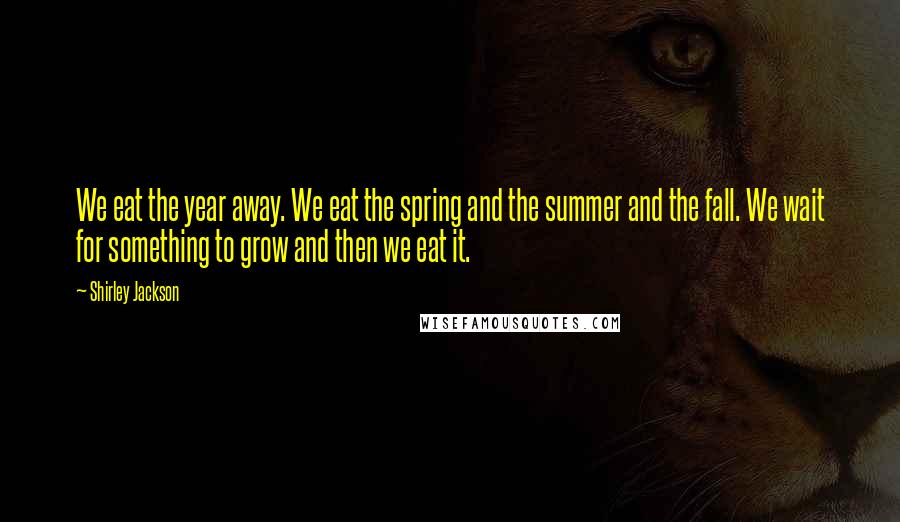 Shirley Jackson Quotes: We eat the year away. We eat the spring and the summer and the fall. We wait for something to grow and then we eat it.