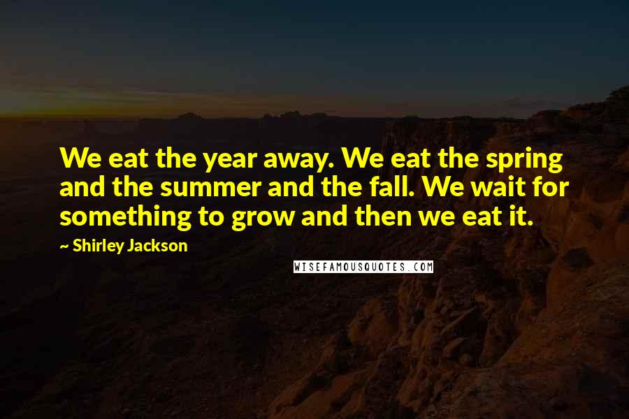 Shirley Jackson Quotes: We eat the year away. We eat the spring and the summer and the fall. We wait for something to grow and then we eat it.