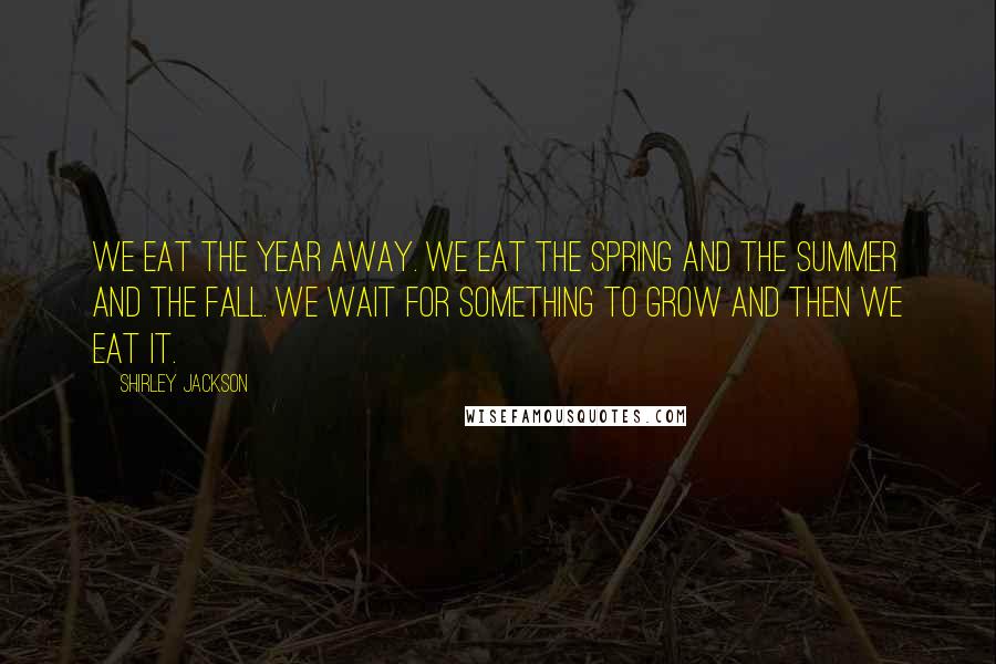 Shirley Jackson Quotes: We eat the year away. We eat the spring and the summer and the fall. We wait for something to grow and then we eat it.