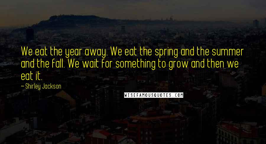 Shirley Jackson Quotes: We eat the year away. We eat the spring and the summer and the fall. We wait for something to grow and then we eat it.