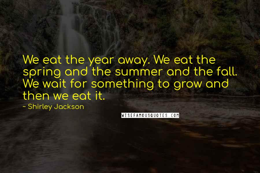 Shirley Jackson Quotes: We eat the year away. We eat the spring and the summer and the fall. We wait for something to grow and then we eat it.