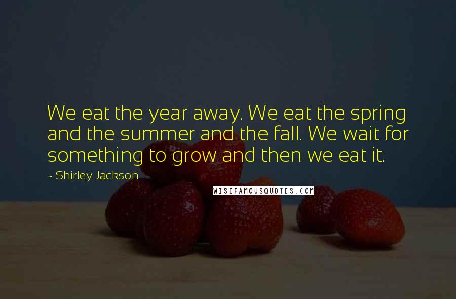 Shirley Jackson Quotes: We eat the year away. We eat the spring and the summer and the fall. We wait for something to grow and then we eat it.