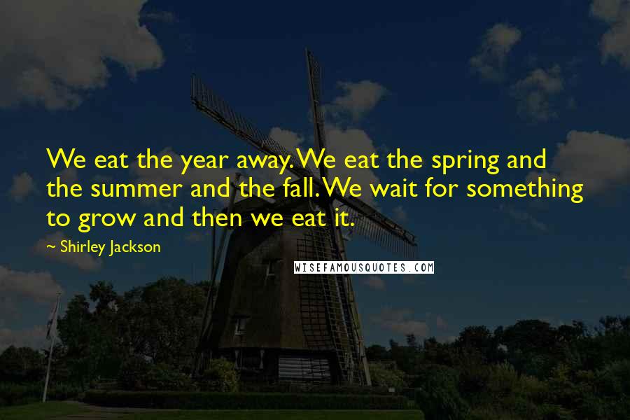 Shirley Jackson Quotes: We eat the year away. We eat the spring and the summer and the fall. We wait for something to grow and then we eat it.