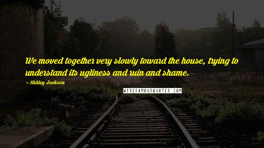 Shirley Jackson Quotes: We moved together very slowly toward the house, trying to understand its ugliness and ruin and shame.