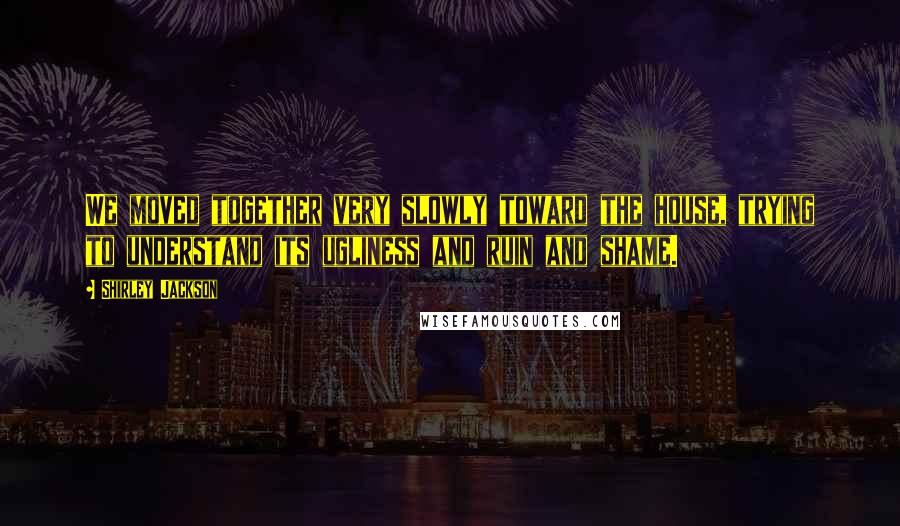 Shirley Jackson Quotes: We moved together very slowly toward the house, trying to understand its ugliness and ruin and shame.
