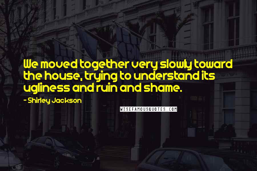 Shirley Jackson Quotes: We moved together very slowly toward the house, trying to understand its ugliness and ruin and shame.
