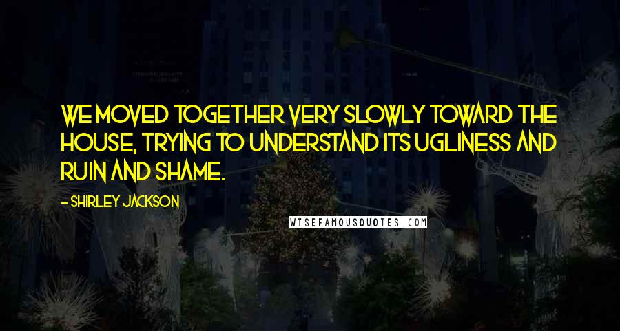Shirley Jackson Quotes: We moved together very slowly toward the house, trying to understand its ugliness and ruin and shame.