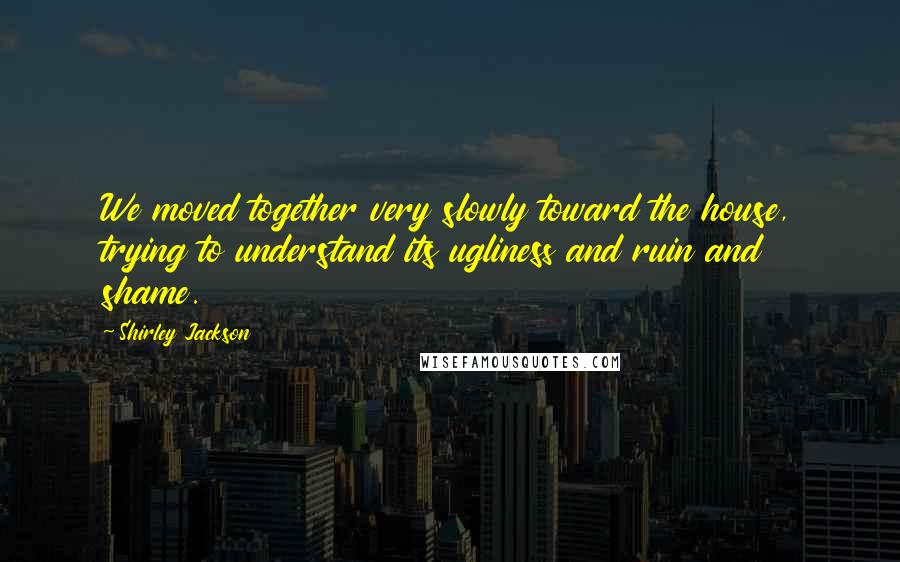 Shirley Jackson Quotes: We moved together very slowly toward the house, trying to understand its ugliness and ruin and shame.