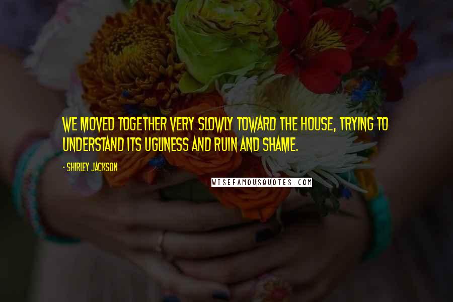 Shirley Jackson Quotes: We moved together very slowly toward the house, trying to understand its ugliness and ruin and shame.