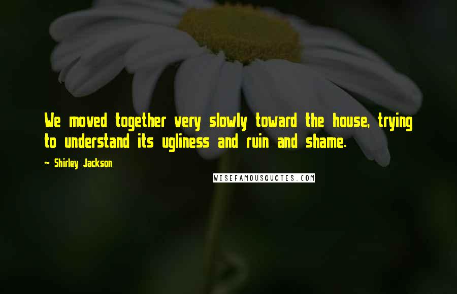 Shirley Jackson Quotes: We moved together very slowly toward the house, trying to understand its ugliness and ruin and shame.