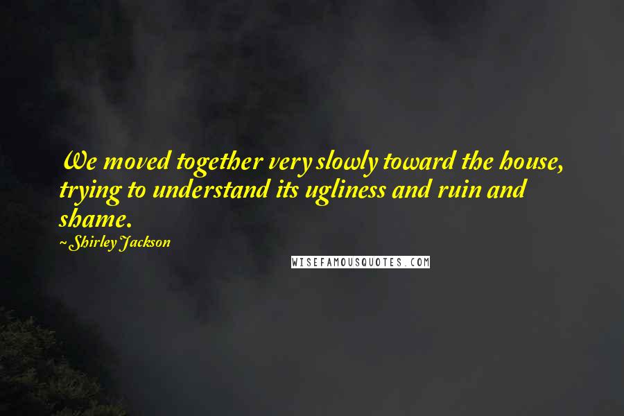 Shirley Jackson Quotes: We moved together very slowly toward the house, trying to understand its ugliness and ruin and shame.