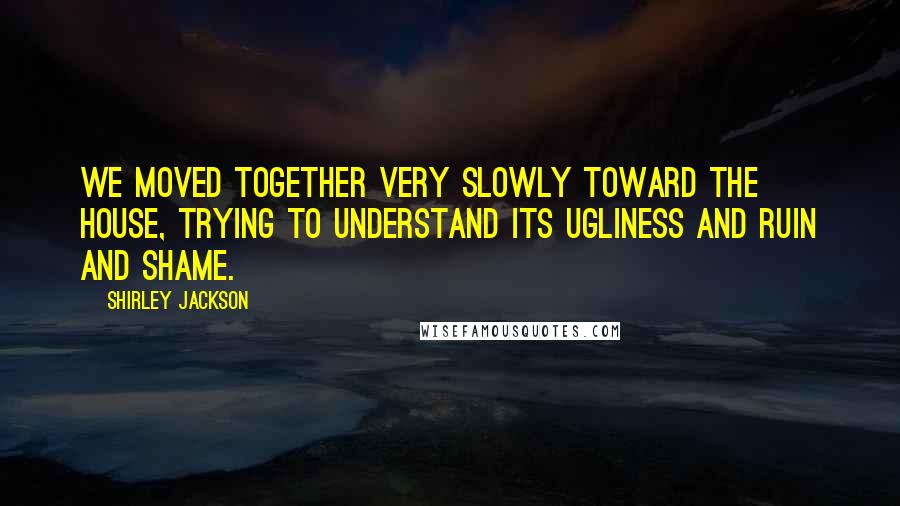 Shirley Jackson Quotes: We moved together very slowly toward the house, trying to understand its ugliness and ruin and shame.