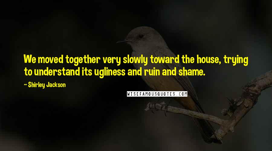 Shirley Jackson Quotes: We moved together very slowly toward the house, trying to understand its ugliness and ruin and shame.