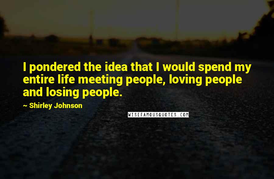 Shirley Johnson Quotes: I pondered the idea that I would spend my entire life meeting people, loving people and losing people.