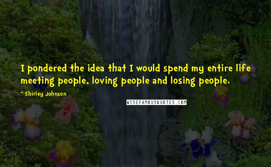 Shirley Johnson Quotes: I pondered the idea that I would spend my entire life meeting people, loving people and losing people.