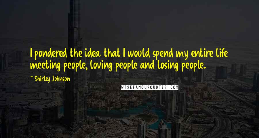 Shirley Johnson Quotes: I pondered the idea that I would spend my entire life meeting people, loving people and losing people.