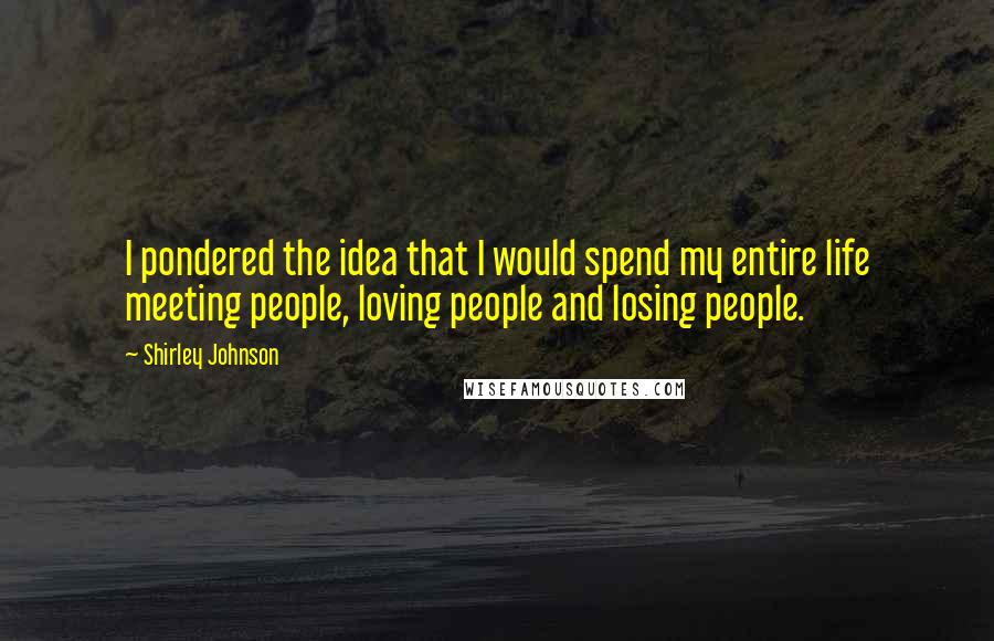 Shirley Johnson Quotes: I pondered the idea that I would spend my entire life meeting people, loving people and losing people.