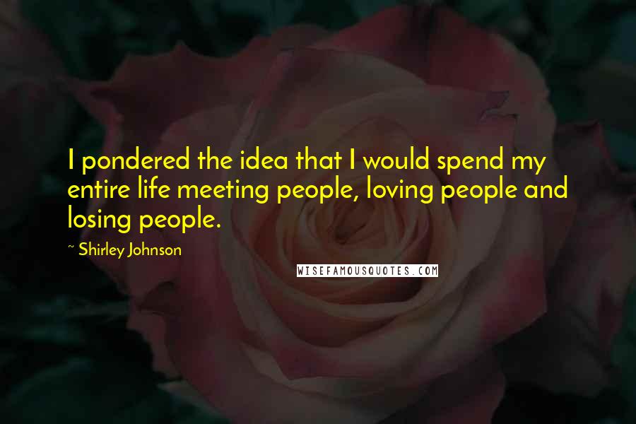 Shirley Johnson Quotes: I pondered the idea that I would spend my entire life meeting people, loving people and losing people.