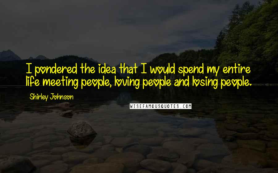 Shirley Johnson Quotes: I pondered the idea that I would spend my entire life meeting people, loving people and losing people.