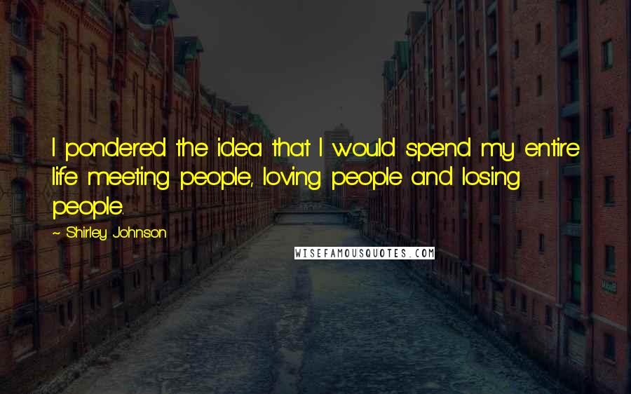 Shirley Johnson Quotes: I pondered the idea that I would spend my entire life meeting people, loving people and losing people.