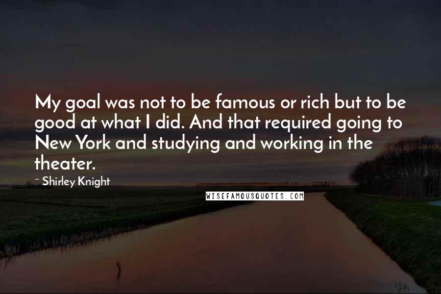 Shirley Knight Quotes: My goal was not to be famous or rich but to be good at what I did. And that required going to New York and studying and working in the theater.