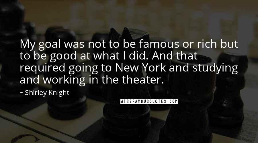 Shirley Knight Quotes: My goal was not to be famous or rich but to be good at what I did. And that required going to New York and studying and working in the theater.