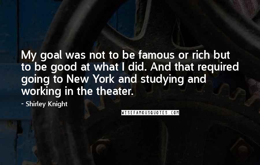 Shirley Knight Quotes: My goal was not to be famous or rich but to be good at what I did. And that required going to New York and studying and working in the theater.