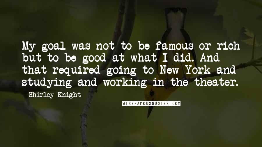 Shirley Knight Quotes: My goal was not to be famous or rich but to be good at what I did. And that required going to New York and studying and working in the theater.