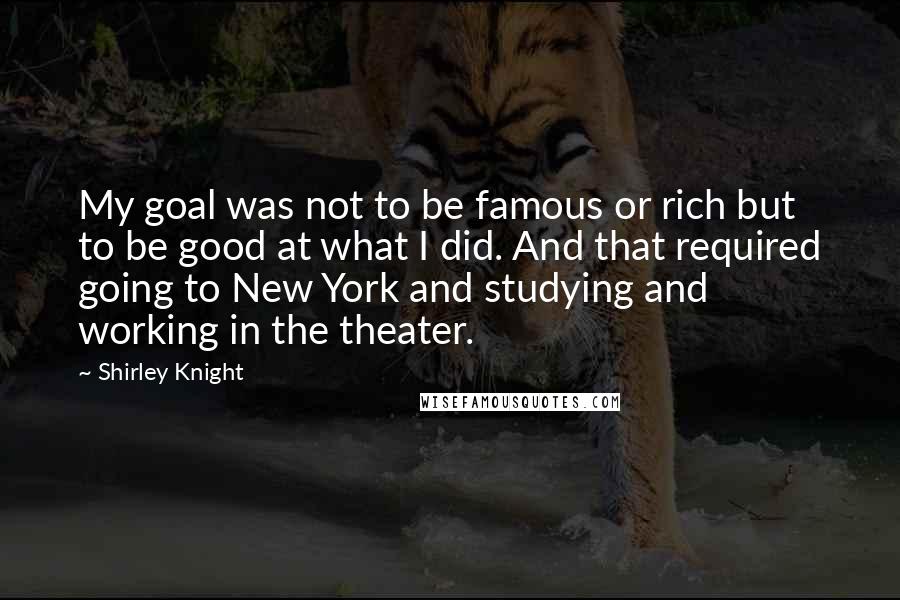 Shirley Knight Quotes: My goal was not to be famous or rich but to be good at what I did. And that required going to New York and studying and working in the theater.