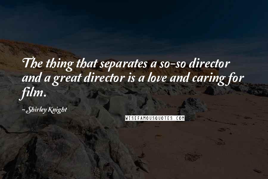 Shirley Knight Quotes: The thing that separates a so-so director and a great director is a love and caring for film.