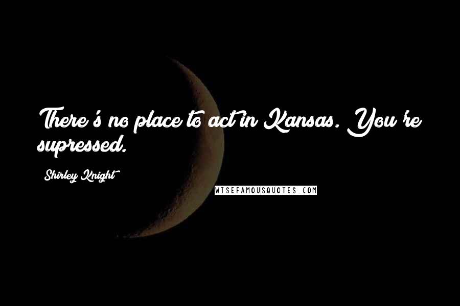 Shirley Knight Quotes: There's no place to act in Kansas. You're supressed.