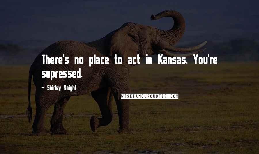 Shirley Knight Quotes: There's no place to act in Kansas. You're supressed.