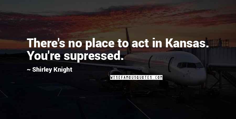 Shirley Knight Quotes: There's no place to act in Kansas. You're supressed.