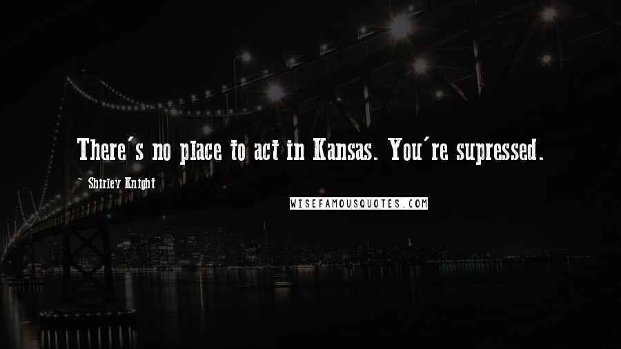 Shirley Knight Quotes: There's no place to act in Kansas. You're supressed.