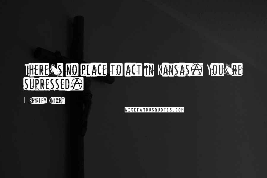 Shirley Knight Quotes: There's no place to act in Kansas. You're supressed.