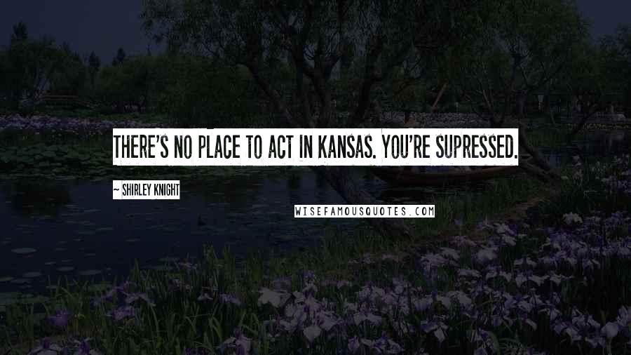 Shirley Knight Quotes: There's no place to act in Kansas. You're supressed.