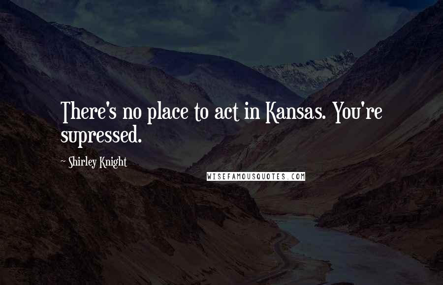 Shirley Knight Quotes: There's no place to act in Kansas. You're supressed.