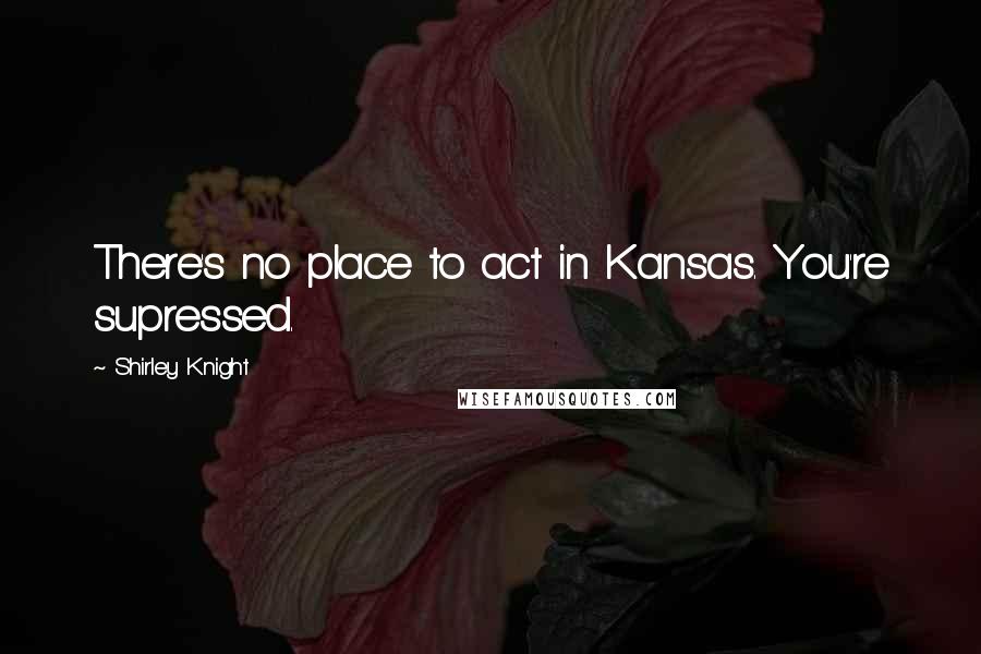 Shirley Knight Quotes: There's no place to act in Kansas. You're supressed.